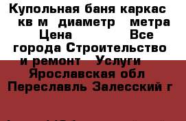 Купольная-баня-каркас 12 кв.м. диаметр 4 метра  › Цена ­ 32 000 - Все города Строительство и ремонт » Услуги   . Ярославская обл.,Переславль-Залесский г.